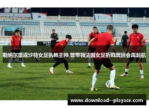 勒纳尔重返沙特女足执教主帅 曾带领法国女足折戟奥运会再起航 勒纳尔重返沙特女足执教主帅 曾带领法国女足折戟奥运会再起航