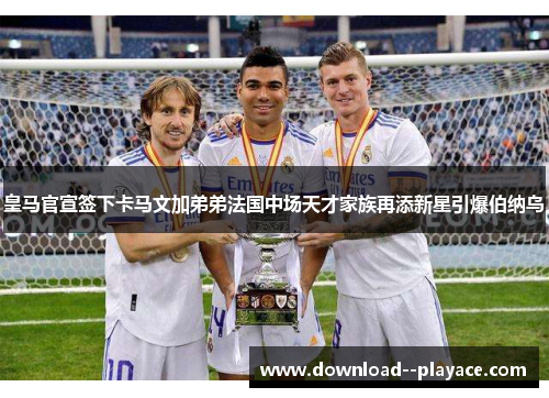 皇马官宣签下卡马文加弟弟法国中场天才家族再添新星引爆伯纳乌