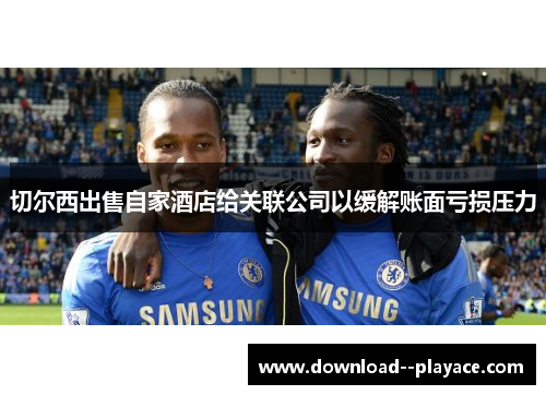 切尔西出售自家酒店给关联公司以缓解账面亏损压力