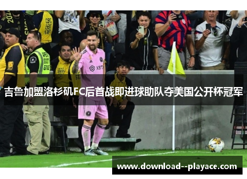 吉鲁加盟洛杉矶FC后首战即进球助队夺美国公开杯冠军