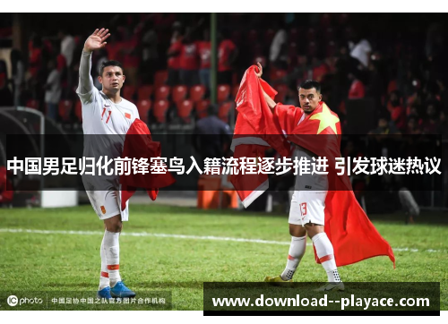 中国男足归化前锋塞鸟入籍流程逐步推进 引发球迷热议