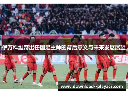 伊万科维奇出任国足主帅的背后意义与未来发展展望