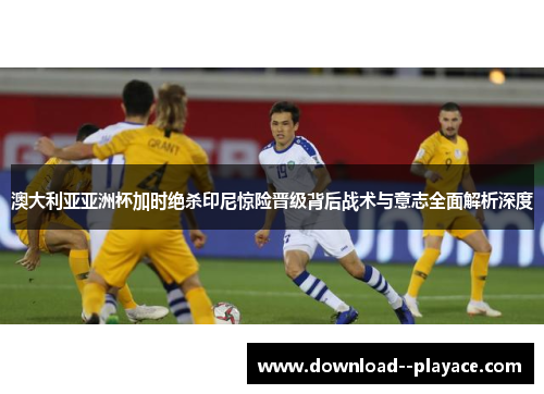 澳大利亚亚洲杯加时绝杀印尼惊险晋级背后战术与意志全面解析深度