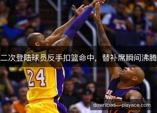 二次登陆球员反手扣篮命中，替补席瞬间沸腾